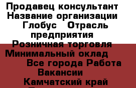 Продавец-консультант › Название организации ­ Глобус › Отрасль предприятия ­ Розничная торговля › Минимальный оклад ­ 17 000 - Все города Работа » Вакансии   . Камчатский край,Петропавловск-Камчатский г.